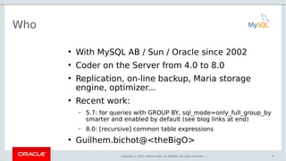 Copyright © 2016, Oracle and/or its affiliates. All rights reserved. |
Who
●
With MySQL AB / Sun / Oracle since 2002
●
Coder on the Server from 4.0 to 8.0
●
Replication, on-line backup, Maria storage
engine, optimizer...
●
Recent work:
– 5.7: for queries with GROUP BY, sql_mode=only_full_group_by
smarter and enabled by default (see blog links at end)
– 8.0: [recursive] common table expressions
●
Guilhem.bichot@<theBigO>
2
 