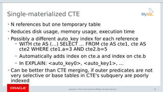 Copyright © 2016, Oracle and/or its affiliates. All rights reserved. |
Single-materialized CTE
• N references but one temporary table
• Reduces disk usage, memory usage, execution time
• Possibly a different auto_key index for each reference
– WITH cte AS (…) SELECT … FROM cte AS cte1, cte AS
cte2 WHERE cte1.a=3 AND cte2.b=5
– Automatically adds index on cte.a and index on cte.b
– In EXPLAIN: <auto_key0>, <auto_key1>, …
• Can be better than CTE merging, if outer predicates are not
very selective or base tables in CTE's subquery are poorly
indexed
26
 