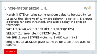Copyright © 2016, Oracle and/or its affiliates. All rights reserved. |
Single-materialized CTE
• Handy if CTE contains some random value to be used twice
• Lottery: find all rows of t1 where column “age” is +-5 around
a certain random threshold, and also display the chosen
threshold.
• WITH cte(rnd) AS (SELECT ROUND(RAND()*125)
SELECT t1.name, cte.rnd FROM cte, t1
WHERE t1.age BETWEEN cte.rnd-5 AND cte.rnd+5
• Single materialization gives same value to all three uses of
cte.rnd.
27
 