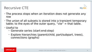 Copyright © 2016, Oracle and/or its affiliates. All rights reserved. |
Recursive CTE
• The process stops when an iteration does not generate any
row
• The union of all subsets is stored into a transient temporary
table; to the eyes of the outer query, “cte” = that table.
• Useful to
– Generate series (start:end:step)
– Explore hierarchies (parent/child, part/subpart, trees),
connections (graphs)
30
 