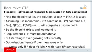 Copyright © 2016, Oracle and/or its affiliates. All rights reserved. |
Recursive CTE
• Find the fixpoint(s) i.e. the solution(s) to X = F(X), X is a set
• Assuming F is monotonic - if Y contains X, F(Y) contains F(X)
• F(∅), F(F(∅)), F(F(F(∅))), … will stagnate at some point
• So the fixpoint exists and we found it
• Requirement 1: F must be monotonic
• But iterating F over growing sets is costly
• Optimization: iterate F over new rows only
– Works only if F doesn't join X with itself (linear recursion)
33
Fixpoint (~10 years of research & discussion in SQL committee)
 