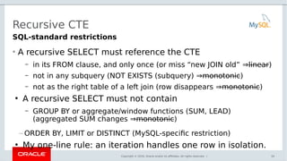 Copyright © 2016, Oracle and/or its affiliates. All rights reserved. |
Recursive CTE
• A recursive SELECT must reference the CTE
– in its FROM clause, and only once (or miss “new JOIN old” ⇒linear)
– not in any subquery (NOT EXISTS (subquery) ⇒monotonic)
– not as the right table of a left join (row disappears ⇒monotonic)
●
A recursive SELECT must not contain
– GROUP BY or aggregate/window functions (SUM, LEAD)
(aggregated SUM changes ⇒monotonic)
– ORDER BY, LIMIT or DISTINCT (MySQL-specific restriction)
●
My one-line rule: an iteration handles one row in isolation.
34
SQL-standard restrictions
 