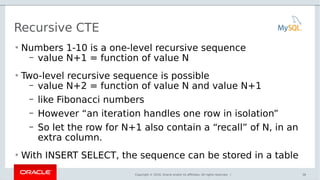Copyright © 2016, Oracle and/or its affiliates. All rights reserved. |
Recursive CTE
• Numbers 1-10 is a one-level recursive sequence
– value N+1 = function of value N
• Two-level recursive sequence is possible
– value N+2 = function of value N and value N+1
– like Fibonacci numbers
– However “an iteration handles one row in isolation”
– So let the row for N+1 also contain a “recall” of N, in an
extra column.
• With INSERT SELECT, the sequence can be stored in a table
36
 