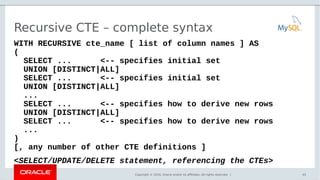 Copyright © 2016, Oracle and/or its affiliates. All rights reserved. |
Recursive CTE – complete syntax
WITH RECURSIVE cte_name [ list of column names ] AS
(
SELECT ... <-- specifies initial set
UNION [DISTINCT|ALL]
SELECT ... <-- specifies initial set
UNION [DISTINCT|ALL]
...
SELECT ... <-- specifies how to derive new rows
UNION [DISTINCT|ALL]
SELECT ... <-- specifies how to derive new rows
...
)
[, any number of other CTE definitions ]
<SELECT/UPDATE/DELETE statement, referencing the CTEs>
45
 