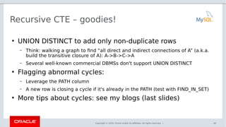Copyright © 2016, Oracle and/or its affiliates. All rights reserved. |
Recursive CTE – goodies!
●
UNION DISTINCT to add only non-duplicate rows
– Think: walking a graph to find “all direct and indirect connections of A” (a.k.a.
build the transitive closure of A): A->B->C->A
– Several well-known commercial DBMSs don't support UNION DISTINCT
●
Flagging abnormal cycles:
– Leverage the PATH column
– A new row is closing a cycle if it's already in the PATH (test with FIND_IN_SET)
●
More tips about cycles: see my blogs (last slides)
46
 