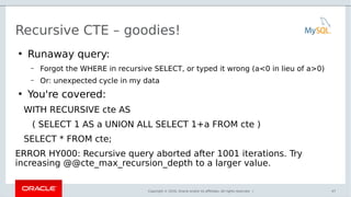 Copyright © 2016, Oracle and/or its affiliates. All rights reserved. |
Recursive CTE – goodies!
●
Runaway query:
– Forgot the WHERE in recursive SELECT, or typed it wrong (a<0 in lieu of a>0)
– Or: unexpected cycle in my data
●
You're covered:
WITH RECURSIVE cte AS
( SELECT 1 AS a UNION ALL SELECT 1+a FROM cte )
SELECT * FROM cte;
ERROR HY000: Recursive query aborted after 1001 iterations. Try
increasing @@cte_max_recursion_depth to a larger value.
47
 
