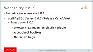 Copyright © 2016, Oracle and/or its affiliates. All rights reserved. |
Want to try it out?
• Available since version 8.0.1
• Install MySQL Server 8.0.3 (Release Candidate)
– Bonus over 8.0.1:
●
@@cte_max_recursion_depth variable
●
A couple of bugfixes
●
No known bugs
48
 