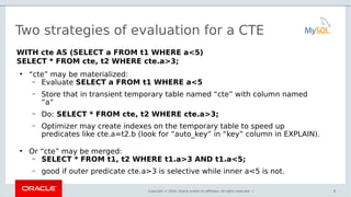 Copyright © 2016, Oracle and/or its affiliates. All rights reserved. |
Two strategies of evaluation for a CTE
WITH cte AS (SELECT a FROM t1 WHERE a<5)
SELECT * FROM cte, t2 WHERE cte.a>3;
●
“cte” may be materialized:
– Evaluate SELECT a FROM t1 WHERE a<5
– Store that in transient temporary table named “cte” with column named
“a”
– Do: SELECT * FROM cte, t2 WHERE cte.a>3;
– Optimizer may create indexes on the temporary table to speed up
predicates like cte.a=t2.b (look for “auto_key” in “key” column in EXPLAIN).
●
Or “cte” may be merged:
– SELECT * FROM t1, t2 WHERE t1.a>3 AND t1.a<5;
– good if outer predicate cte.a>3 is selective while inner a<5 is not.
8
 