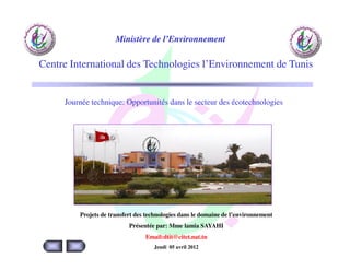 Ministère de l’Environnement

Centre International des Technologies l’Environnement de Tunis


     Journée technique: Opportunités dans le secteur des écotechnologies




         Projets de transfert des technologies dans le domaine de l’environnement
                           Présentée par: Mme lamia SAYAHI
                                 Email:dtit@citet.nat.tn
                                    Jeudi 05 avril 2012
 
