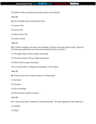 (4) Neither of them is good because both contain toxic materials
Ans: (2)
64. An air bubble inside water behaves like a
(1) concave lens
(2) convex lens
(3) plano-convex lens
(4) concave mirror
Ans: (1)
65. A feather weighing 5 gm and a nail weighing 10 gm have the same kinetic energy. Which of
the following statements is true about the momentum of the two bodies ?
(1) The lighter body will have higher momentum
(2) The heavier body will have higher momentum
(3) Both will have equal momentum
(4) It is not possible to compare the momentum. of two objects
Ans: (2)
66. If the pressure over a liquid increases, its boiling point
(1) decreases
(2) Increases
(3) does not change
(4) first decreases and then increases
Ans: (2)
67. A doctor prescribes a medicine to treat hyperacidity. The main ingredient of the medicine is
(1) Al(OH)3
(2) MgCl2
_____________Download from www.JbigDeaL.com Powered By © JbigDeaL____________
 