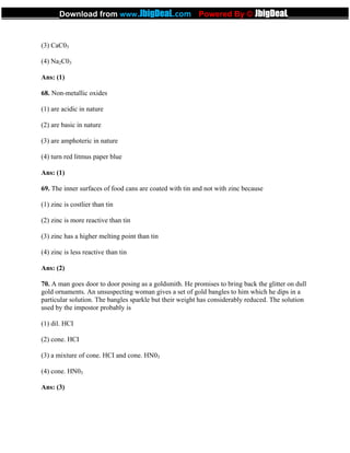 (3) CaC03
(4) Na2C03
Ans: (1)
68. Non-metallic oxides
(1) are acidic in nature
(2) are basic in nature
(3) are amphoteric in nature
(4) turn red litmus paper blue
Ans: (1)
69. The inner surfaces of food cans are coated with tin and not with zinc because
(1) zinc is costlier than tin
(2) zinc is more reactive than tin
(3) zinc has a higher melting point than tin
(4) zinc is less reactive than tin
Ans: (2)
70. A man goes door to door posing as a goldsmith. He promises to bring back the glitter on dull
gold ornaments. An unsuspecting woman gives a set of gold bangles to him which he dips in a
particular solution. The bangles sparkle but their weight has considerably reduced. The solution
used by the impostor probably is
(1) dil. HCI
(2) cone. HCI
(3) a mixture of cone. HCI and cone. HN03
(4) cone. HN03
Ans: (3)
_____________Download from www.JbigDeaL.com Powered By © JbigDeaL____________
 