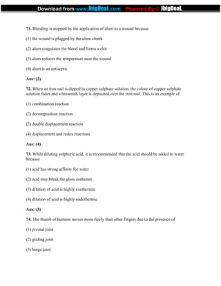 71. Bleeding is stopped by the application of alum to a wound because
(1) the wound is plugged by the alum chunk
(2) alum coagulates the blood and forms a clot
(3) alum reduces the temperature near the wound
(4) alum is an antiseptic
Ans: (2)
72. When an iron nail is dipped in copper sulphate solution, the colour of copper sulphate
solution fades and a brownish layer is deposited over the iron nail. This is an example of
(1) combination reaction
(2) decomposition reaction
(3) double displacement reaction
(4) displacement and redox reactions
Ans: (4)
73. While diluting sulphuric acid, it is recommended that the acid should be added to water
because
(1) acid has strong affinity for water
(2) acid may break the glass container
(3) dilution of acid is highly exothermic
(4) dilution of acid is highly endothermic
Ans: (3)
74. The thumb of humans moves more freely than other fingers due to the presence of
(1) pivotal joint
(2) gliding joint
(3) hinge joint
_____________Download from www.JbigDeaL.com Powered By © JbigDeaL____________
 