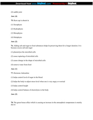 (4) saddle joint
Ans: (4)
75. Root cap is absent in
(1) Xerophytes
(2) Hydrophytes
(3) Mesophytes
(4) Halophytes
Ans: (2)
76. Adding salt and sugar to food substances helps In preserving them for a longer duration. It is
because excess salt and sugar
(1) plasmolyse the microbial cells
(2) cause rupturing of microbial cells
(3) cause change in the shape of microbial cells
(4) remove water from food
Ans: (1)
77. Hormone Adrenaline
(1) helps control level of sugar in the blood
(2) helps the body to adjust stress level when one is very angry or worried
(3) helps control height
(4) helps control balance of electrolytes in the body
Ans: (2)
78. The green house effect which is causing an increase in the atmospheric temperature is mainly
due to
_____________Download from www.JbigDeaL.com Powered By © JbigDeaL____________
 