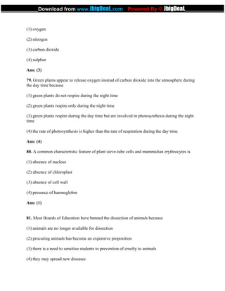 (1) oxygen
(2) nitrogen
(3) carbon dioxide
(4) sulphur
Ans: (3)
79. Green plants appear to release oxygen instead of carbon dioxide into the atmosphere during
the day time because
(1) green plants do not respire during the night time
(2) green plants respire only during the night time
(3) green plants respire during the day time but are involved in photosynthesis during the night
time
(4) the rate of photosynthesis is higher than the rate of respiration during the day time
Ans: (4)
80. A common characteristic feature of plant sieve-tube cells and mammalian erythrocytes is
(1) absence of nucleus
(2) absence of chloroplast
(3) absence of cell wall
(4) presence of haemoglobin
Ans: (1)
81. Most Boards of Education have banned the dissection of animals because
(1) animals are no longer available for dissection
(2) procuring animals has become an expensive proposition
(3) there is a need to sensitise students to prevention of cruelty to animals
(4) they may spread new diseases
_____________Download from www.JbigDeaL.com Powered By © JbigDeaL____________
 