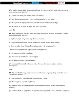 85.A teacher plans to teach "Components of Food" in Class-VI. Which of the following can be
used as an essential question ?
(1) List the food items your mother serves you in lunch.
(2) Why does your mother serve you a meal with a variety of food items ?
(3) Does your mother prepare a definite set of food items for lunch every day?
(4) Do you eat all the items served in your lunch every day?
Ans: (2)
86. While teaching the concept, "force can change the shape of an object" to students, a teacher
plans the following activities:
a. Explain concepts using commonly observed examples.
b. Provide a dough on a plate and ask the students to press it down with the hand.
c. Show an audio-visual• film explaining the concept with some examples.
The teacher is using different approaches to learning because
(1) she wants to prove her knowledge
(2) she knows she must follow her lesson plan
(3) she wants to prepare students for a test
(4) there are different kinds of learners in the class and she wants to address multiple
intelligences
Ans:
87. Which of the following can be assessed when Geeta is using only MCQ as a tool to assess
"Nutrition in Humans" ?
(1) Analytical ability to classify food items and make a poster
(2) Misconceptions related to food habits
(3) Learners' ability to apply knowledge and prepare a role play to present in the morning
assembly
(4) Learners' ability to comprehend the importance of components of food and write a long essay
_____________Download from www.JbigDeaL.com Powered By © JbigDeaL____________
 