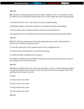 Ans: (2)
88. A Science teacher plans group activities to teach "Properties of Air" to her students of Class-
VI. Which one set of attributes would she like to have in the students she selects as group leaders
?
(1) Freedom to choose roles, work at their own pace and understanding
(2) Ordering students to take roles and deliver in consonance with their understanding
(3) Giving major roles to brighter students to ensure the group finishes first
(4) Assigning roles as per capability, motivating and coordinating among the group members
Ans: (4)
89. While selecting a performance task to help students develop research oriented skills in a
Science class, a teacher may pick up a topic
(1) from the content given in the syllabus which must be completed in time
(2) which majority of the students in a class find interesting
(3) which she thinks is important for the students
(4) related to a problem faced by students in their day-to-day functioning and which is a part of
the concepts to be covered for this class
Ans: (4)
90. While investigating 'how water affects the germination of seeds', a teacher asked the students
to soak bean seeds on a bed of cotton wool for a few days and observe the changes. What is the
guideline that she forgot to mention?
To place
(1) many seeds on wet cotton
(2) a few seeds on wet cotton
(3) many seeds on dry cotton
(4) a few seeds on dry cotton
Ans: (2)
 
_____________Download from www.JbigDeaL.com Powered By © JbigDeaL____________
 