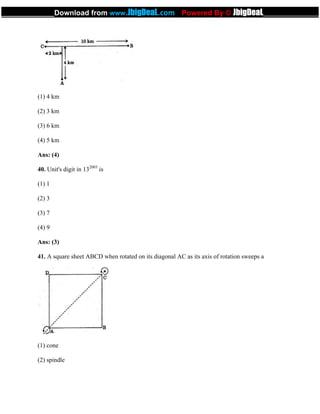 (1) 4 km
(2) 3 km
(3) 6 km
(4) 5 km
Ans: (4)
40. Unit's digit in 132003
is
(1) 1
(2) 3
(3) 7
(4) 9
Ans: (3)
41. A square sheet ABCD when rotated on its diagonal AC as its axis of rotation sweeps a
(1) cone
(2) spindle
_____________Download from www.JbigDeaL.com Powered By © JbigDeaL____________
 