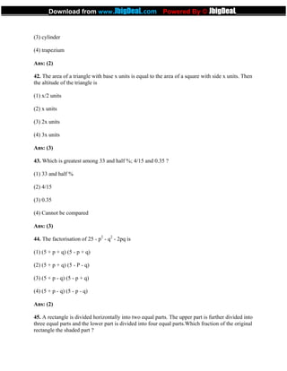 (3) cylinder
(4) trapezium
Ans: (2)
42. The area of a triangle with base x units is equal to the area of a square with side x units. Then
the altitude of the triangle is
(1) x/2 units
(2) x units
(3) 2x units
(4) 3x units
Ans: (3)
43. Which is greatest among 33 and half %; 4/15 and 0.35 ?
(1) 33 and half %
(2) 4/15
(3) 0.35
(4) Cannot be compared
Ans: (3)
44. The factorisation of 25 - p2
- q2
- 2pq is
(1) (5 + p + q) (5 - p + q)
(2) (5 + p + q) (5 - P - q)
(3) (5 + p - q) (5 - p + q)
(4) (5 + p - q) (5 - p - q)
Ans: (2)
45. A rectangle is divided horizontally into two equal parts. The upper part is further divided into
three equal parts and the lower part is divided into four equal parts.Which fraction of the original
rectangle the shaded part ?
_____________Download from www.JbigDeaL.com Powered By © JbigDeaL____________
 