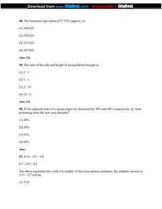 48. The fractional equivalent of 57.12% (approx.) is
(1) 349/625
(2) 359/625
(3) 357/625
(4) 347/625
Ans: (3)
49. The ratio of the side and height of an equilateral triangle is
(1) 2 : 1
(2) 1 : 1
(3) 2 : √3
(4) √3 : 2
Ans: (3)
50. If two adjacent sides of a square paper are decreased by 20% and 40% respectively, by what
percentage does the new area decrease?
(1) 48%
(2) 50%
(3) 52%
(4) 60%
Ans:
51. 4/16 - 1/8 = 3/8
6/7 - 2/9 = 4/2
The above represents the work of a student. If this error pattern continues, the student's answer to
5/11 - 2/7 will be
(1) 7/18
_____________Download from www.JbigDeaL.com Powered By © JbigDeaL____________
 