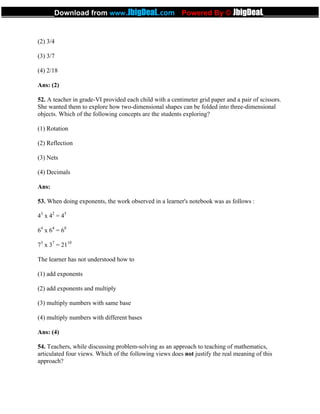 (2) 3/4
(3) 3/7
(4) 2/18
Ans: (2)
52. A teacher in grade-VI provided each child with a centimeter grid paper and a pair of scissors.
She wanted them to explore how two-dimensional shapes can be folded into three-dimensional
objects. Which of the following concepts are the students exploring?
(1) Rotation
(2) Reflection
(3) Nets
(4) Decimals
Ans:
53. When doing exponents, the work observed in a learner's notebook was as follows :
43
x 42
= 45
64
x 64
= 68
73
x 37
= 2110
The learner has not understood how to
(1) add exponents
(2) add exponents and multiply
(3) multiply numbers with same base
(4) multiply numbers with different bases
Ans: (4)
54. Teachers, while discussing problem-solving as an approach to teaching of mathematics,
articulated four views. Which of the following views does not justify the real meaning of this
approach?
_____________Download from www.JbigDeaL.com Powered By © JbigDeaL____________
 
