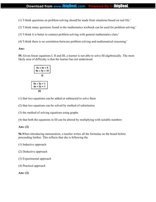 (1) 'I think questions on problem-solving should be made from situations based on real life.'
(2) 'I think many questions found in the mathematics textbook can be used for problem-solving.'
(3) 'I think it is better to connect problem-solving with general mathematics class.'
(4) 'I think there is no correlation between problem-solving and mathematical reasoning.'
Ans:
55. Given linear equations I, II and III, a learner is not able to solve III algebraically. The most
likely area of difficulty is that the learner has not understood
(1) that two equations can be added or subtracted to solve them
(2) that two equations can be solved by method of substitution
(3) the method of solving equations using graphs
(4) that both the equations in III can be altered by multiplying with suitable numbers
Ans: (2)
56.When introducing mensuration, a teacher writes all the formulae on the board before
proceeding further. This reflects that she is following the
(1) Inductive approach
(2) Deductive approach
(3) Experimental approach
(4) Practical approach
Ans: (2)
_____________Download from www.JbigDeaL.com Powered By © JbigDeaL____________
 