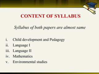 CONTENT OF SYLLABUS
Syllabus of both papers are almost same
i.
ii.
iii.
iv.
v.

Child development and Pedagogy
Language I
Language II
Mathematics
Environmental studies

 