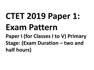 CTET 2019 Paper 1:
Exam Pattern
Paper I (for Classes I to V) Primary
Stage: (Exam Duration – two and
half hours)
 