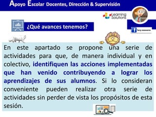 En este apartado se propone una serie de
actividades para que, de manera individual y en
colectivo, identifiquen las acciones implementadas
que han venido contribuyendo a lograr los
aprendizajes de sus alumnos. Si lo consideran
conveniente pueden realizar otra serie de
actividades sin perder de vista los propósitos de esta
sesión.
¿Qué avances tenemos?
Apoyo Escolar Docentes, Dirección & Supervisión
 