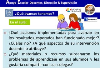 o ¿Qué acciones implementadas para avanzar en
los resultados esperados han funcionado mejor?
¿Cuáles no? ¿A qué aspectos de su intervención
docente lo atribuye?
o ¿Qué materiales o recursos subsanaron los
problemas de aprendizaje en sus alumnos y les
gustaría compartir con sus colegas?
¿Qué avances tenemos?
Apoyo Escolar Docentes, Dirección & Supervisión
En el aula:
 