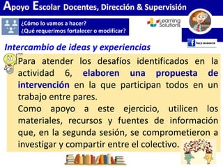 Apoyo Escolar Docentes, Dirección & Supervisión
¿Cómo lo vamos a hacer?
¿Qué requerimos fortalecer o modificar?
Para atender los desafíos identificados en la
actividad 6, elaboren una propuesta de
intervención en la que participan todos en un
trabajo entre pares.
Como apoyo a este ejercicio, utilicen los
materiales, recursos y fuentes de información
que, en la segunda sesión, se comprometieron a
investigar y compartir entre el colectivo.
Intercambio de ideas y experiencias
 