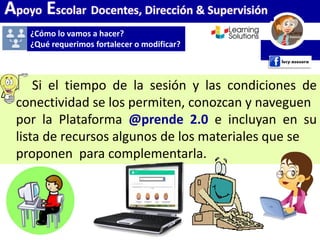 Apoyo Escolar Docentes, Dirección & Supervisión
Si el tiempo de la sesión y las condiciones de
conectividad se los permiten, conozcan y naveguen
por la Plataforma @prende 2.0 e incluyan en su
lista de recursos algunos de los materiales que se
proponen para complementarla.
¿Cómo lo vamos a hacer?
¿Qué requerimos fortalecer o modificar?
 