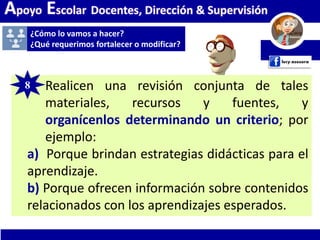 Apoyo Escolar Docentes, Dirección & Supervisión
¿Cómo lo vamos a hacer?
¿Qué requerimos fortalecer o modificar?
8. Realicen una revisión conjunta de tales
materiales, recursos y fuentes, y
organícenlos determinando un criterio; por
ejemplo:
a) Porque brindan estrategias didácticas para el
aprendizaje.
b) Porque ofrecen información sobre contenidos
relacionados con los aprendizajes esperados.
8
 