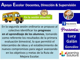 Lucy
Galán
González
En la sesión anterior
En la segunda sesión ordinaria se propuso al
colectivo identificar los progresos
en el aprendizaje de los alumnos, tomando
como referente los resultados de la primera
evaluación bimestral, lo que permitió el
intercambio de ideas y el establecimiento de
nuevos compromisos para seguir avanzando
en los objetivos y metas de la Ruta de
Mejora Escolar.
Apoyo Escolar Docentes, Dirección & Supervisión
 