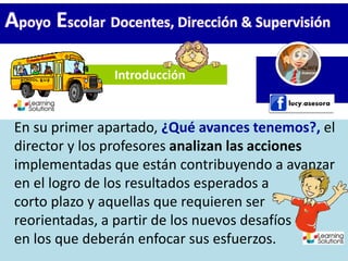 Introducción
Apoyo Escolar Docentes, Dirección & Supervisión
En su primer apartado, ¿Qué avances tenemos?, el
director y los profesores analizan las acciones
implementadas que están contribuyendo a avanzar
en el logro de los resultados esperados a
corto plazo y aquellas que requieren ser
reorientadas, a partir de los nuevos desafíos
en los que deberán enfocar sus esfuerzos.
 