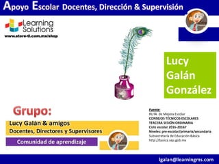 www.store-ti.com.mx/shop
Lucy
Galán
González
lgalan@learningms.com
Apoyo Escolar Docentes, Dirección & Supervisión
Fuente:
RUTA de Mejora Escolar
CONSEJOS TÉCNICOS ESCOLARES
TERCERA SESIÓN ORDINARIA
Ciclo escolar 2016-20167
Niveles: pre-escolar/primaria/secundaria
Subsecretaría de Educación Básica
http://basica.sep.gob.mx
 