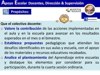 Propósitos:
Apoyo Escolar Docentes, Dirección & Supervisión
Que el colectivo docente:
o Valore la contribución de las acciones implementadas en
el aula y en la escuela para avanzar en los resultados
esperados en el mes o el bimestre.
o Establezca propuestas pedagógicas que atiendan los
desafíos identificados en sus aulas y escuela, con el apoyo
de los materiales y recursos educativos recabados.
o Analice el planteamiento del Aprendizaje entre escuelas
y destaque los elementos por considerar para su
participación, durante la cuarta sesión ordinaria.
 
