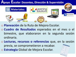 Materiales:
Apoyo Escolar Docentes, Dirección & Supervisión
o Planeación de la Ruta de Mejora Escolar.
o Cuadro de Resultados esperados en el mes o el
bimestre, que elaboraron en la segunda sesión
ordinaria.
o Lecturas, recursos o referencias que, en la sesión
previa, se comprometieron a recabar.
o Estrategia Global de Mejora Escolar.
 