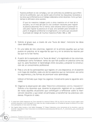 Consejos Técnicos Escolares	
Tercera Sesión Ordinaria10
TERCERASESIÓN
3	 P. Latapí Sarre. (2003). Adaptación de ¿Cómo aprenden los maestros? México: SEP. pp. 21-22. En esta obra, el autor sugiere cuatro
primeras respuestas a esta interrogante, las cuales han sido complementadas con la finalidad de apoyar la reflexión en los colec-
tivos participantes en esta sesión de trabajo.
4	 Ma. Eugenia Walss Aurioles y Uriel Valdés Perezgasga, “El Trabajo Colaborativo como herramienta de los docentes y para los
docentes”, disponible en: http://sitios.itesm.mx/va/boletininnovacioneducativa/26/docs/El_TC_herramienta_para_docentes.pdf
(consulta: 07/11/17).
6.	 Solicite al grupo que, a través de una “lluvia de ideas”, mencione las ideas
clave identificadas.
7.	 En una tabla de tres columnas, registren en la primera aquellas que ya han
puesto en práctica, en la segunda las que no y en la tercera las razones por
las que no lo han hecho.
8.	 A partir de lo expresado en la “lluvia de ideas” y lo registrado en las columnas,
establezcan cómo fortalecer, tanto las que han puesto en práctica como las
que no, para favorecer el Aprendizaje entre escuelas y propiciar la construc-
ción de un conocimiento profesional.
9.	 Pida a uno de los participantes que registre, en una diapositiva, en el pizarrón
o en hojas de rotafolio, cada uno de los aspectos que se mencionen, así como
los argumentos y las formas de promover este aprendizaje.
	 Utilicen el formato que mejor los organice. Consérvenlo para la siguiente acti-
vidad.
10.	Organice la observación del video “Maestros aprendiendo juntos, fragmento”.
Solicite a los docentes que, durante la proyección, registren en su cuaderno
de notas aquellas situaciones que contribuyen a reflexionar sobre la inter-
vención docente y que están encaminadas a transformar las prácticas coti-
dianas. Proyecte el video.
Nuestra profesión es tan compleja y son tan profundos los problemas que enfren-
tamos los profesores, que una opción para encontrar las respuestas necesarias a
los retos que enfrentamos es el trabajo colaborativo entre docentes. Como ya hace
tiempo lo afirmaron otros autores:
El que los maestros trabajen junto a otros maestros en el nivel de la
escuela y en el nivel del aula es una condición necesaria para mejorar
la práctica [docente]. Por lo menos, este esfuerzo tiene el potencial no
sólo para mejorar la práctica en el aula, sino también para remediar en
parte el desgaste profesional, la enajenación y la rutina que oscurecen
la jornada de trabajo de muchos maestros (Fullan, 1994, p. 128).
 