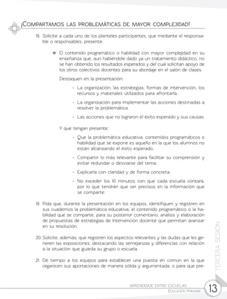 13
TERCERASESIÓN
APRENDIZAJE ENTRE ESCUELAS	
Educación Primaria
¡Compartamos las problemáticas de mayor complejidad!
18.	 Solicite a cada uno de los planteles participantes, que mediante el responsa-
ble o responsables, presente:
	 El contenido programático o habilidad con mayor complejidad en su
enseñanza que, aun habiéndole dado ya un tratamiento didáctico, no
se han obtenido los resultados esperados y del cual solicitan apoyo de
los otros colectivos docentes para su abordaje en el salón de clases.
	 Destaquen en la presentación:
-	 La organización, las estrategias, formas de intervención, los
recursos y materiales utilizados para afrontarla.
-	 La organización para implementar las acciones destinadas a
resolver la problemática.
-	 Las acciones que no lograron el éxito esperado y sus causas.
	 Y que tengan presente:
-	 Que la problemática educativa, contenidos programáticos o
habilidad que se expone es aquello en la que los alumnos no
están alcanzando el éxito esperado.
-	 Compartir lo más relevante para facilitar su comprensión y
evitar redundar o desviarse del tema.
-	 Explicarla con claridad y de forma concreta.
-	 No exceder los 10 minutos con que cada escuela contará,
por lo que tendrán que ser precisos en la información que
se comparte.
19.	Pida que, durante la presentación en los equipos, identifiquen y registren en
sus cuadernos la problemática educativa, el contenido programático o la ha-
bilidad que se comparte, para su posterior comentario, análisis y elaboración
de propuestas de estrategias de intervención docente que permitan avanzar
en su resolución.
20.	Solicite, además, que registren los aspectos relevantes y las dudas que les ge-
neren las exposiciones, destacando las semejanzas y diferencias con relación
a la situación que guarda su grupo o escuela.
21.	Dé tiempo a los equipos para establecer una puesta en común en la que
organicen sus aportaciones de manera sólida y argumentada, o para que pre-
 
