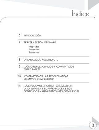 3
	5	INTRODUCCIÓN
	7	 TERCERA SESIÓN ORDINARIA
		 Propósitos
		 Materiales
		 Productos
	8	 ORGANICEMOS NUESTRO CTE
	8	 ¿CÓMO REFLEXIONAMOS Y COMPARTIMOS
		 ENTRE PARES?
13	 ¡COMPARTAMOS LAS PROBLEMÁTICAS
		 DE MAYOR COMPLEJIDAD!
	14	 ¿QUÉ PODEMOS APORTAR PARA MEJORAR
		 LA ENSEÑANZA Y EL APRENDIZAJE DE LOS
		 CONTENIDOS Y HABILIDADES MÁS COMPLEJOS?
			
Índice
 