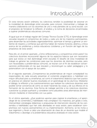 5
Introducción
5
En esta tercera sesión ordinaria, los colectivos tendrán la posibilidad de sesionar en
la modalidad de Aprendizaje entre escuelas, para conocer, intercambiar y trabajar de
manera colaborativa con los docentes de uno o más planteles de su zona escolar, con
el propósito de fortalecer la reflexión, el análisis y la toma de decisiones encaminadas
a superar problemáticas educativas comunes.
Al igual que en el trabajo regular del Consejo Técnico Escolar (CTE), el Aprendizaje entre
escuelas requiere el compromiso de todos y cada uno de los maestros participantes,
para desarrollar las actividades organizadamente, optimizar el tiempo y generar un am-
biente de respeto y confianza que permita hablar de manera honesta, abierta y crítica
acerca de los problemas y éxitos educativos cotidianos y en función del logro de los
propósitos de esta sesión.
Para ello, en el primer apartado, ¿Cómo reflexionamos y compartimos entre pares?, los
colectivos docentes reconocerán algunos de los aspectos básicos que son necesarios
para que exista un real Aprendizaje entre escuelas. El desafío de esta modalidad de
trabajo es generar las condiciones para que los docentes de distintas escuelas, pero
con necesidades o problemáticas comunes, se reúnan con el fin de establecer conver-
saciones profesionales en las que rescaten y reconstruyan su saber pedagógico y lo
potencialicen con el apoyo de sus pares.
En el segundo apartado, ¡Compartamos las problemáticas de mayor complejidad!, los
responsables de cada escuela presentan el contenido programático o habilidad con
mayor dificultad para su enseñanza, así como el tratamiento didáctico que han puesto
en práctica sin obtener buenos resultados en el aprendizaje de los alumnos. Mediante
el diálogo, la reflexión y los cuestionamientos que realizan los colectivos docentes será
posible tomar conciencia de cómo se están haciendo las cosas y de sus efectos en la
formación de los alumnos. Esta forma de trabajar permite a los colectivos docentes
cuestionar su propio quehacer y considerar como plausibles otras alternativas de inter-
vención mediante el intercambio con sus pares.
En el último apartado, ¿Qué podemos aportar para mejorar la enseñanza y el apren-
dizaje de los contenidos y habilidades más complejos?, los maestros, por grado o ciclo,
intercambian estrategias didácticas o propuestas de intervención docente de los con-
tenidos o habilidades que han sido abordadas en esta sesión, para establecer com-
promisos con nuevos acercamientos en su implementación. Asimismo, se les invita a
que organicen y lleven a cabo una observación de clase de un docente que modele el
tratamiento o abordaje a la problemática educativa analizada en esta sesión.
 