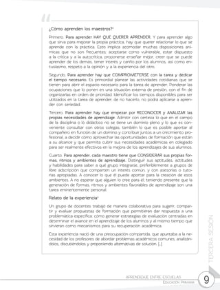 9
TERCERASESIÓN
APRENDIZAJE ENTRE ESCUELAS	
Educación Primaria
¿Cómo aprenden los maestros?3
Primero. Para aprender HAY QUE QUERER APRENDER. Y para aprender algo
que sirva para mejorar la propia práctica, hay que querer relacionar lo que se
aprende con la práctica. Esto implica acomodar muchas disposiciones aní-
micas que no son frecuentes: aceptarse como vulnerable, estar dispuesto
a la crítica y a la autocrítica, proponerse enseñar mejor, creer que se puede
aprender de los demás, tener interés y cariño por los alumnos, así como en-
tusiasmo, respeto a la opinión y a la experiencia del otro.
Segundo. Para aprender hay que COMPROMETERSE con la tarea y dedicar
el tiempo necesario. Es primordial planear las actividades cotidianas que se
tienen para abrir el espacio necesario para la tarea de aprender. Ponderar las
ocupaciones que lo ponen en una situación externa de presión, con el fin de
organizarlas en orden de prioridad. Identificar los tiempos disponibles para ser
utilizados en la tarea de aprender; de no hacerlo, no podrá aplicarse a apren-
der con seriedad.
Tercero. Para aprender hay que empezar por RECONOCER y ANALIZAR las
propias necesidades de aprendizaje. Admitir con certeza lo que en el campo
de la disciplina o lo didáctico no se tiene un dominio pleno y lo que es con-
veniente consultar con otros colegas; también lo que es posible aportar al
compañero en función de un domino y contribuir juntos a un crecimiento pro-
fesional, a decidir cómo aprovechar las oportunidades de formación que están
a su alcance y que permita cubrir sus necesidades académicas en colegiado
para ser realmente efectivos en la mejora de los aprendizajes de sus alumnos.
Cuarto. Para aprender, cada maestro tiene que CONSIDERAR sus propias for-
mas, ritmos y ambientes de aprendizaje. Distinguir sus aptitudes, actitudes
y habilidades para saber a qué grupo integrarse, preferiblemente a grupos de
libre adscripción que comparten un interés común, y con asesorías o tuto-
rías apropiadas. A conocer lo que él puede aportar para la creación de esos
ambientes. A no esperar que alguien lo cree para él; teniendo presente que la
generación de formas, ritmos y ambientes favorables de aprendizaje son una
tarea eminentemente personal.
Relato de la experiencia4
Un grupo de docentes trabajó de manera colaborativa para sugerir, compar-
tir y evaluar propuestas de formación que permitieran dar respuesta a una
problemática específica: cómo generar estrategias de evaluación centradas en
determinar el avance en el aprendizaje de los alumnos y al mismo tiempo que
sirvieran como mecanismos para su recuperación académica.
Esta experiencia nació de una preocupación compartida, que apuntaba a la ne-
cesidad de los profesores de abordar problemas académicos comunes, analizán-
dolos, discutiéndolos y proponiendo alternativas de solución. […]
 