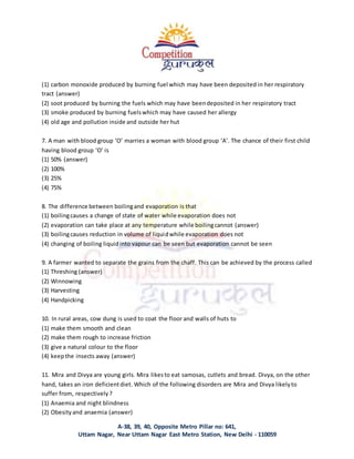 A-38, 39, 40, Opposite Metro Pillar no: 641,
Uttam Nagar, Near Uttam Nagar East Metro Station, New Delhi - 110059
(1) carbon monoxide produced by burning fuel which may have been deposited in her respiratory
tract (answer)
(2) soot produced by burning the fuels which may have beendeposited in her respiratory tract
(3) smoke produced by burning fuelswhich may have caused her allergy
(4) old age and pollution inside and outside her hut
7. A man with blood group ‘O’ marries a woman with blood group ‘A’. The chance of their first child
having blood group ‘O’ is
(1) 50% (answer)
(2) 100%
(3) 25%
(4) 75%
8. The difference between boilingand evaporation is that
(1) boilingcauses a change of state of water while evaporation does not
(2) evaporation can take place at any temperature while boilingcannot (answer)
(3) boilingcauses reduction in volume of liquidwhile evaporation does not
(4) changing of boiling liquidinto vapour can be seen but evaporation cannot be seen
9. A farmer wanted to separate the grains from the chaff. This can be achieved by the process called
(1) Threshing (answer)
(2) Winnowing
(3) Harvesting
(4) Handpicking
10. In rural areas, cow dung is used to coat the floor and walls of huts to
(1) make them smooth and clean
(2) make them rough to increase friction
(3) give a natural colour to the floor
(4) keepthe insects away (answer)
11. Mira and Divya are young girls. Mira likesto eat samosas, cutlets and bread. Divya, on the other
hand, takes an iron deficientdiet. Which of the following disorders are Mira and Divya likelyto
suffer from, respectively?
(1) Anaemia and night blindness
(2) Obesityand anaemia (answer)
 