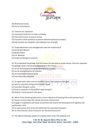 A-38, 39, 40, Opposite Metro Pillar no: 641,
Uttam Nagar, Near Uttam Nagar East Metro Station, New Delhi - 110059
(3) Obesityand scurvy
(4) Scurvy and anaemia
12. Vitamins are substances
(1) required as medicines to make us healthy
(2) that buildmuscles to keepus strong
(3) required in small quantities to prevent deficiencydiseases (answer)
(4) that increase our metabolic rate leadingto loss of weight
13. Chipko Movement was strengthened under the leadershipof
(1) Amrita Devi Bishnoi
(2) Medha Patkar
(3) A.K. Banerjee
(4) Sunder Lal Bahuguna (answer)
14. Rina separated the garbage from the house into two pilesas shown below : Rina has separated
the garbage waste into two piles dependingon the criteria
(1) can be decomposed/cannot be decomposed (answer)
(2) can be recycled/cannot be recycled
(3) are household/industrial waste
(4) have odour/are odourless
15. An egret bird is often seen on a buffalo’s back. This is because the egret
(1) lovesto sing while sitting on the buffalo’s back
(2) rests after flyingfor a while
(3) feedson parasites on the buffalo’s back (answer)
(4) feedson insects present in the grass
16. Which of the followingstatements is not an objective of teaching EVS at the primary level ?
(1) Arouse curiosity about the natural and social environment
(2) Engage in exploratory and hands-on activities that lead to the development of cognitive and
psychomotor skills
(3) To load learners with terms and definitionsfor assessment (answer)
(4) To internalise the values of concern for life and environment
17. The idea of showing a sample of a railway ticket in the EVS textbook is to
 