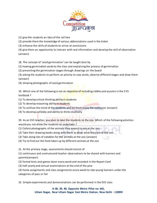 A-38, 39, 40, Opposite Metro Pillar no: 641,
Uttam Nagar, Near Uttam Nagar East Metro Station, New Delhi - 110059
(1) give the students an idea of the rail fare
(2) provide them the knowledge of various abbreviations used in the ticket
(3) enhance the skillsof students to arrive at conclusions
(4) give them an opportunity to interact with real information and developthe skill of observation
(answer)
18. The concept of ‘seed germination’ can be taught best by
(1) howing germinated seedsto the class and explainingthe process of germination
(2) presenting the germination stages through drawings on the board
(3) asking the students to perform an activity to sow seeds, observe differentstages and draw them
(answer)
(4) showing photographs of seed germination
19. Which one of the followingis not an objective of including riddlesand puzzles in the EVS
textbook ?
(1) To developcritical thinking abilityin students
(2) To developreasoning abilityin students
(3) To confuse the mind of the students and let them enjoy the confusion (answer)
(4) To developcuriosity and ability to think creatively
20. As an EVS teacher, you plan to take the students to the zoo. Which of the followingactivities
would you not allow the students to undertake ?
(1) Collect photographs of the animals they expect to see at the zoo
(2) Take their drawing books along with them to draw what they see at the zoo
(3) Take along lots of eatables for the animals at the zoo (answer)
(4) Try to find out the food taken up by different animals at the zoo
21. At the primary stage, assessments should consist of
(1) continuous and unstructured teacher observations to be shared with learners and
parents(answer)
(2) formal tests and games done every weekand recorded in the Report Card
(3) half-yearlyand annual examinations at the end of the year
(4) home assignments and class assignments every week to rate young learners under the
categories of pass or fail
22. Simple experiments and demonstrations can be performed in the EVS class
 