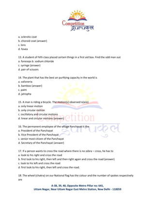 A-38, 39, 40, Opposite Metro Pillar no: 641,
Uttam Nagar, Near Uttam Nagar East Metro Station, New Delhi - 110059
a. sclerotic coat
b. choroid coat (answer)
c. lens
d. fovea
13. A student of IVth class placed certain things in a first aid box. Find the odd man out
a. foreceps b. sodium chloride
c. syringe (answer)
d. pair of scissors
14. The plant that has the best air purifying capacity in the world is
a. valisneria
b. bamboo (answer)
c. palm
d. jatropha
15. A man is riding a bicycle. The motion(s) observed is(are)
a. only linear motion
b. only circular motion
c. oscillatory and circular motions
d. linear and circular motions (answer)
16. The permanent employee of the village Panchayat is the
a. President of the Panchayat
b. Vice President of the Panchayat
c. senior most citizen of the Panchayat
d. Secretary of the Panchayat (answer)
17. If a person wants to cross the road where there is no zebra – cross, he has to
a. look to his right and cross the road
b. first look to his right, then left and then right again and cross the road (answer)
c. look to his left and cross the road
d. first look to his right, then left and cross the road.
18. The wheel (chakra) on our National flag has the colour and the number of spokes respectively
are
 
