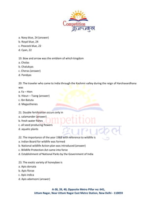 A-38, 39, 40, Opposite Metro Pillar no: 641,
Uttam Nagar, Near Uttam Nagar East Metro Station, New Delhi - 110059
a. Navy blue, 24 (answer)
b. Royal blue, 24
c. Peacock blue, 22
d. Cyan, 22
19. Bow and arrow was the emblem of which kingdom
a. Cholas
b. Chalukyas
c. Cheras (answer)
d. Pandyas
20. The traveler who came to India through the Kashmir valley during the reign of Harshavardhana
was
a. Fa – Hien
b. Hieun – Tsang (answer)
c. Ibn Batuta
d. Megasthenes
21. Double fertilization occurs only in
a. salamander (answer)
b. fresh water fishes
c. all seed producing flowers
d. aquatic plants
22. The importance of the year 1983 with reference to wildlife is
a. Indian Board for wildlife was formed
b. National wildlife Action plan was introduced (answer)
c. Wildlife Protection Act came into force
d. Establishment of National Parks by the Government of India
23. The exotic variety of honeybee is
a. Apis dorsata
b. Apis florae
c. Apis indica
d. Apis adamsoni (answer)
 