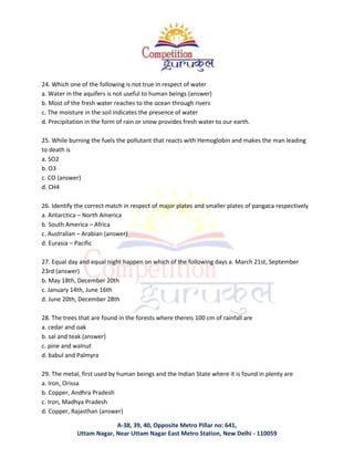 A-38, 39, 40, Opposite Metro Pillar no: 641,
Uttam Nagar, Near Uttam Nagar East Metro Station, New Delhi - 110059
24. Which one of the following is not true in respect of water
a. Water in the aquifers is not useful to human beings (answer)
b. Most of the fresh water reaches to the ocean through rivers
c. The moisture in the soil indicates the presence of water
d. Precipitation in the form of rain or snow provides fresh water to our earth.
25. While burning the fuels the pollutant that reacts with Hemoglobin and makes the man leading
to death is
a. SO2
b. O3
c. CO (answer)
d. CH4
26. Identify the correct match in respect of major plates and smaller plates of pangaca respectively
a. Antarctica – North America
b. South America – Africa
c. Australian – Arabian (answer)
d. Eurasia – Pacific
27. Equal day and equal night happen on which of the following days a. March 21st, September
23rd (answer)
b. May 18th, December 20th
c. January 14th, June 16th
d. June 20th, December 28th
28. The trees that are found in the forests where thereis 100 cm of rainfall are
a. cedar and oak
b. sal and teak (answer)
c. pine and walnut
d. babul and Palmyra
29. The metal, first used by human beings and the Indian State where it is found in plenty are
a. Iron, Orissa
b. Copper, Andhra Pradesh
c. Iron, Madhya Pradesh
d. Copper, Rajasthan (answer)
 