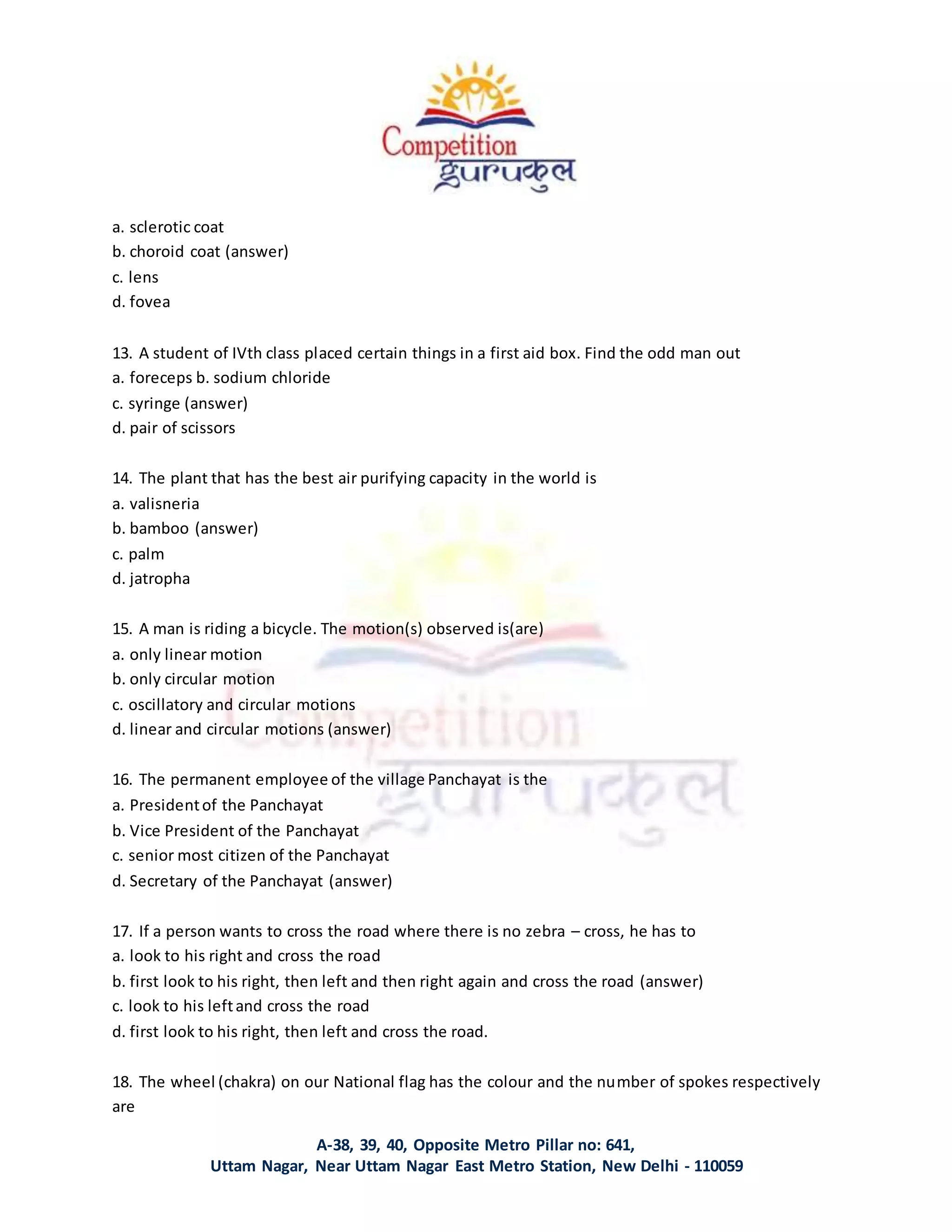 A-38, 39, 40, Opposite Metro Pillar no: 641,
Uttam Nagar, Near Uttam Nagar East Metro Station, New Delhi - 110059
a. sclerotic coat
b. choroid coat (answer)
c. lens
d. fovea
13. A student of IVth class placed certain things in a first aid box. Find the odd man out
a. foreceps b. sodium chloride
c. syringe (answer)
d. pair of scissors
14. The plant that has the best air purifying capacity in the world is
a. valisneria
b. bamboo (answer)
c. palm
d. jatropha
15. A man is riding a bicycle. The motion(s) observed is(are)
a. only linear motion
b. only circular motion
c. oscillatory and circular motions
d. linear and circular motions (answer)
16. The permanent employee of the village Panchayat is the
a. Presidentof the Panchayat
b. Vice President of the Panchayat
c. senior most citizen of the Panchayat
d. Secretary of the Panchayat (answer)
17. If a person wants to cross the road where there is no zebra – cross, he has to
a. look to his right and cross the road
b. first look to his right, then left and then right again and cross the road (answer)
c. look to his leftand cross the road
d. first look to his right, then left and cross the road.
18. The wheel (chakra) on our National flag has the colour and the number of spokes respectively
are
 