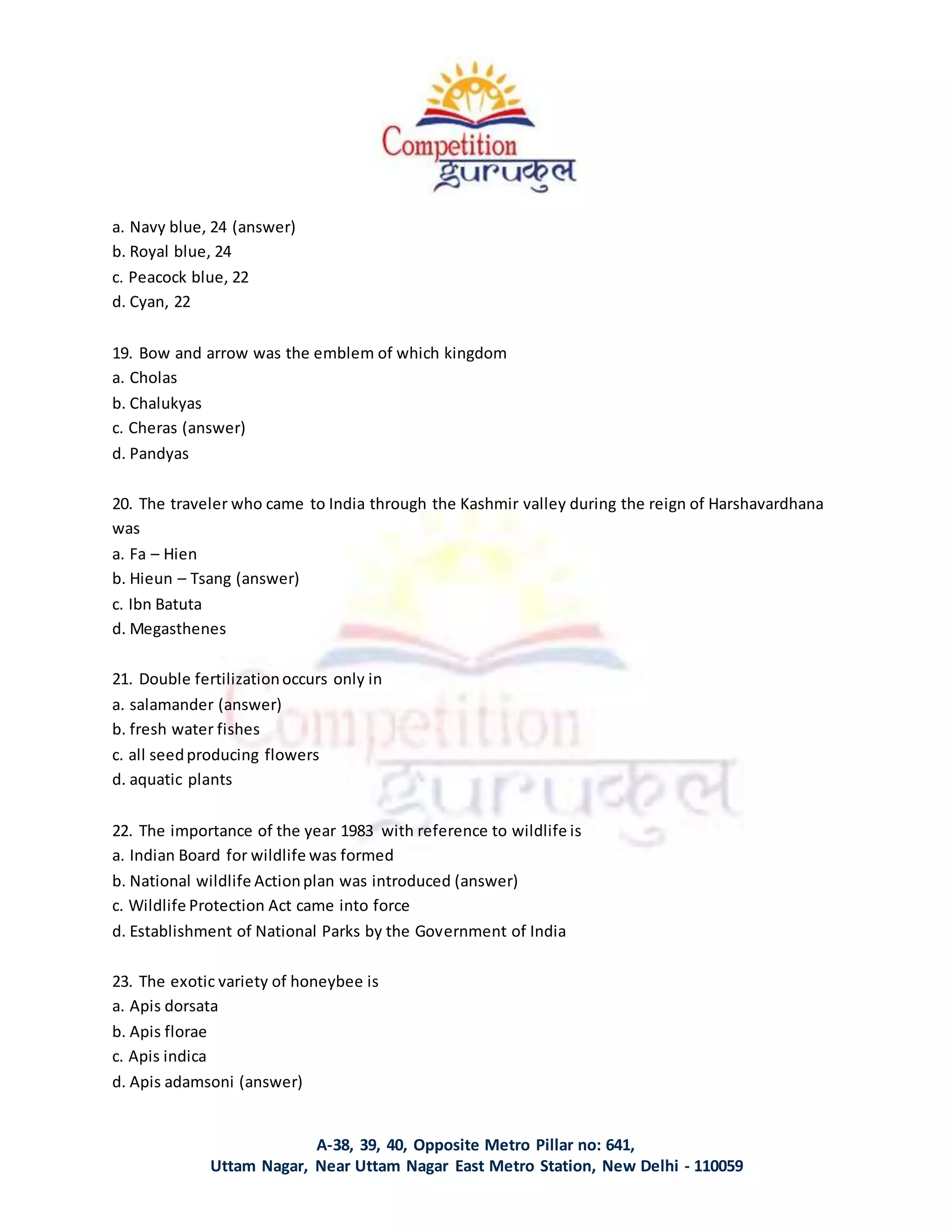 A-38, 39, 40, Opposite Metro Pillar no: 641,
Uttam Nagar, Near Uttam Nagar East Metro Station, New Delhi - 110059
a. Navy blue, 24 (answer)
b. Royal blue, 24
c. Peacock blue, 22
d. Cyan, 22
19. Bow and arrow was the emblem of which kingdom
a. Cholas
b. Chalukyas
c. Cheras (answer)
d. Pandyas
20. The traveler who came to India through the Kashmir valley during the reign of Harshavardhana
was
a. Fa – Hien
b. Hieun – Tsang (answer)
c. Ibn Batuta
d. Megasthenes
21. Double fertilizationoccurs only in
a. salamander (answer)
b. fresh water fishes
c. all seedproducing flowers
d. aquatic plants
22. The importance of the year 1983 with reference to wildlife is
a. Indian Board for wildlife was formed
b. National wildlife Actionplan was introduced (answer)
c. Wildlife Protection Act came into force
d. Establishment of National Parks by the Government of India
23. The exotic variety of honeybee is
a. Apis dorsata
b. Apis florae
c. Apis indica
d. Apis adamsoni (answer)
 